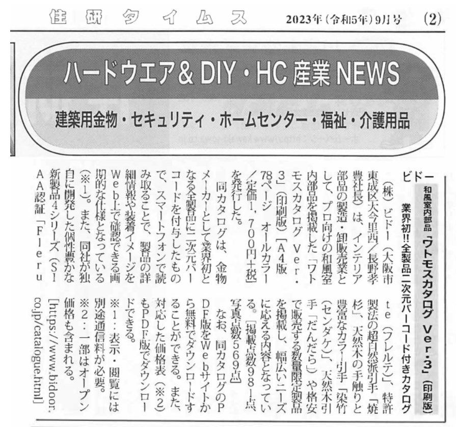 
2023年 (和5年)9月号
ハードウエア & DIY HC 産業 NEWS 建築用金物 ・ セキュリティ・ホームセンター・福祉・介護用品 和風室内部品 ｢ワトモスカタログ Ver.3」(印刷版) 業界初!! 全製品二次元バーコード付きカタログ (株)ビドー (大阪市 te(フレルテ)」、 特許東成区大今里西/長野孝 製法の超自然引手「焼豊社長)は、インテリア 杉」、天然木の手触りと部品の製造・卸販売業と「染竹豊富なカラー引手して、プロ向けの和風室 (センダケ)｣ 天然木引内部品を掲載した「ワトや格安手「だんだら｣モスカタログ Ver. で販売する数量限定製品3」(印刷版) [A4版 を掲載し、幅広いニーズ18ページ オールカラー に応える内容となってい/定価1,700円+税] る。 [掲載占数981点を発行した。写真占569点同カタログは、金物メーカーとして業界初となる全製品に二次元バーコードを付与したもので、スマートフォンで読み取ることで、製品の詳細情報や装着イメージをWeb上で確認できる画期的な仕様となっている(※1)。また、同社が独自に開発した個性豊かな新製品4シリーズ (S1なお、同カタログのPDF版をWebサイトから無料でダウンロードすることができる。また、対応した価格表 (※2)もPDF版でダウンロードできる。※1 表示・閲覧には別途通信料が必要。※2･・一部はオープン価格も含まれる。[https://www.bidoor.AA認証「Fleruco.jp/catalogue.html]
